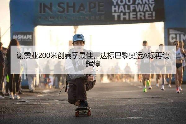 谢震业200米创赛季最佳，达标巴黎奥运A标再续辉煌